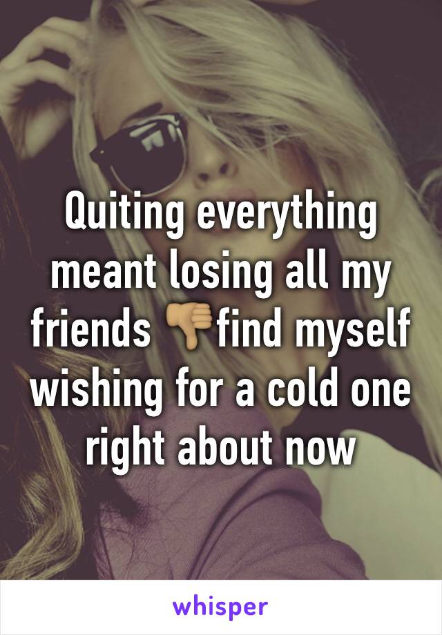 Quiting everything meant losing all my friends 👎🏽find myself wishing for a cold one right about now