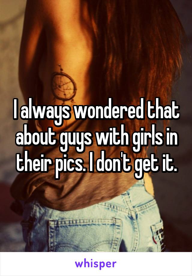 I always wondered that about guys with girls in their pics. I don't get it.