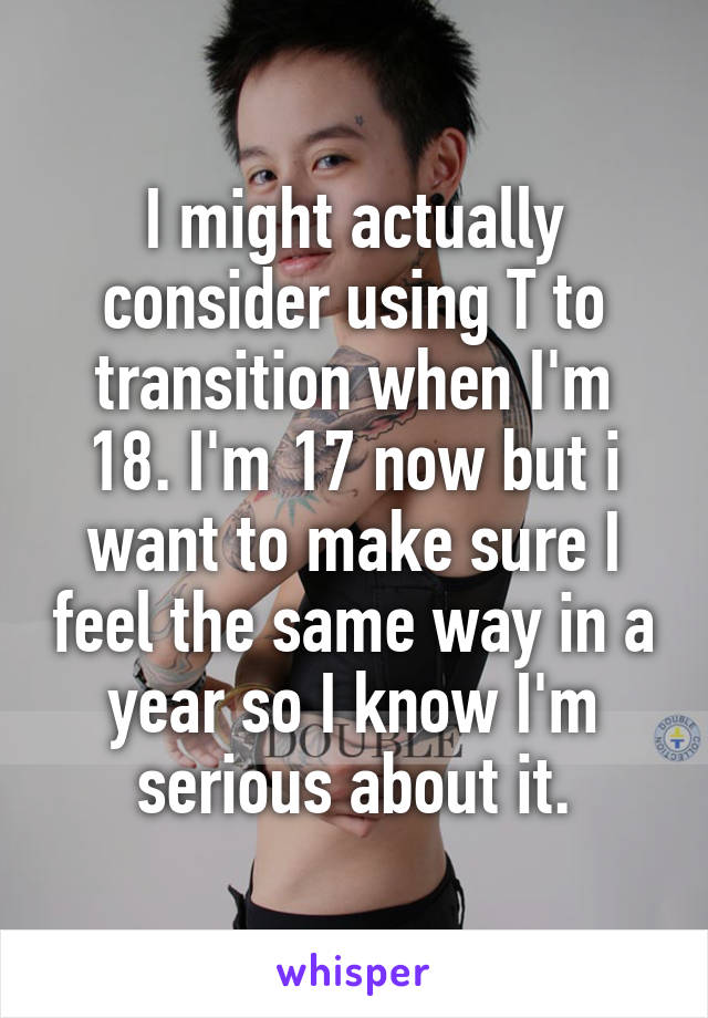 I might actually consider using T to transition when I'm 18. I'm 17 now but i want to make sure I feel the same way in a year so I know I'm serious about it.