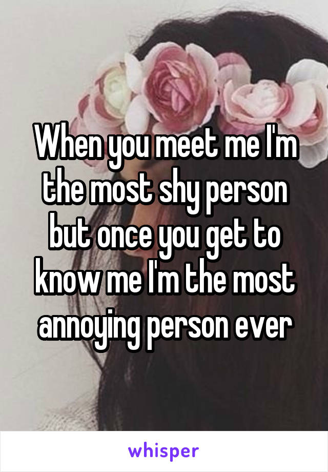 When you meet me I'm the most shy person but once you get to know me I'm the most annoying person ever