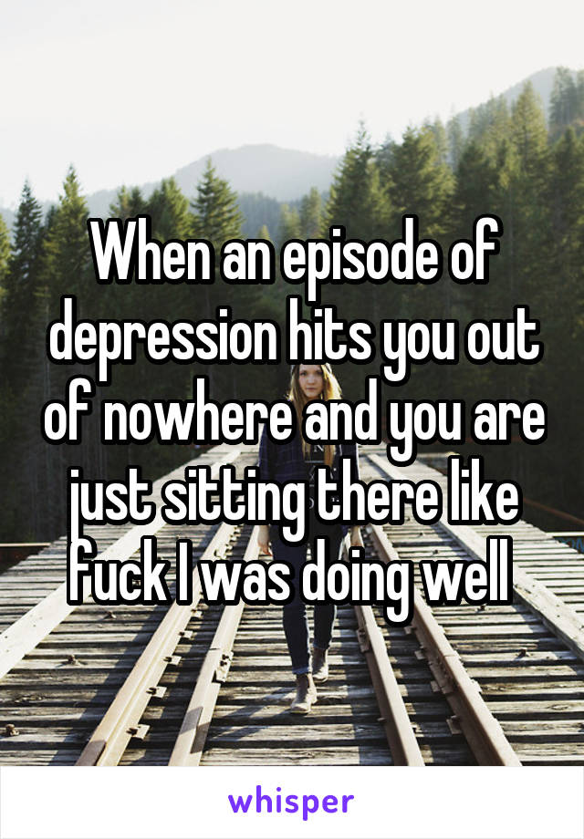 When an episode of depression hits you out of nowhere and you are just sitting there like fuck I was doing well 