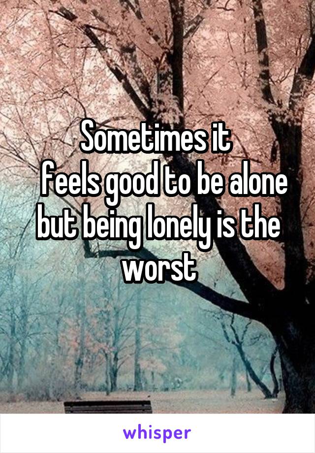 Sometimes it 
  feels good to be alone but being lonely is the worst
