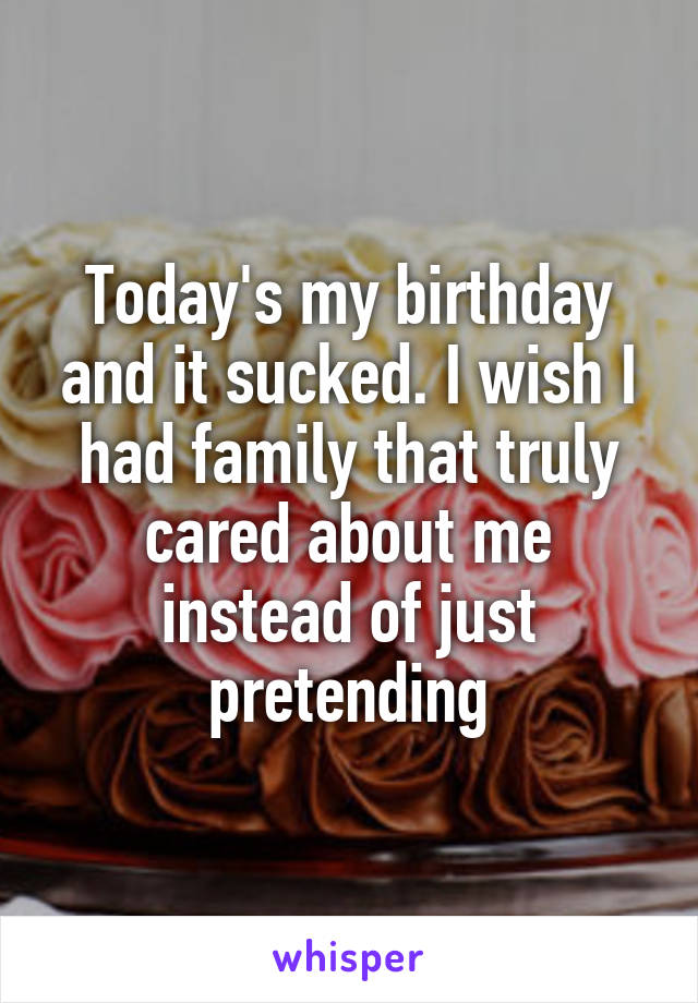 Today's my birthday and it sucked. I wish I had family that truly cared about me instead of just pretending