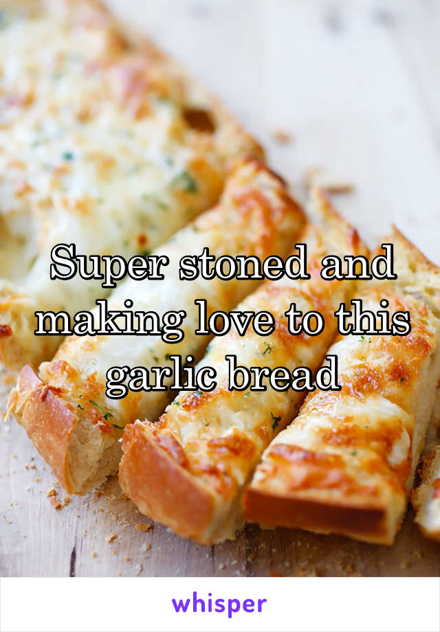 Super stoned and making love to this garlic bread