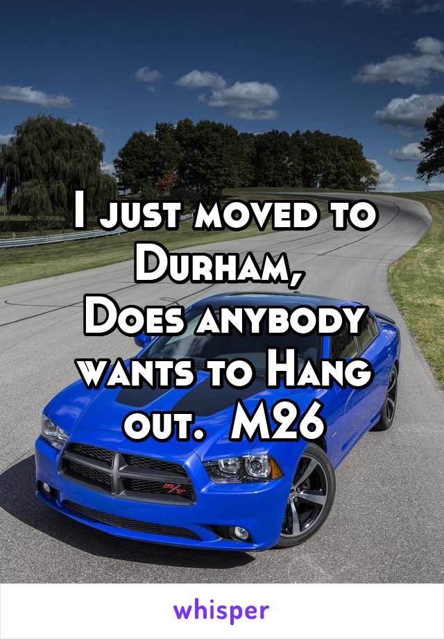 I just moved to Durham, 
Does anybody wants to Hang out.  M26