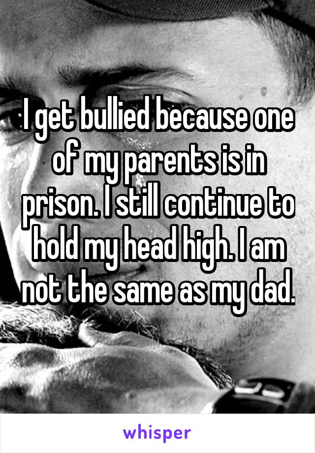 I get bullied because one of my parents is in prison. I still continue to hold my head high. I am not the same as my dad. 