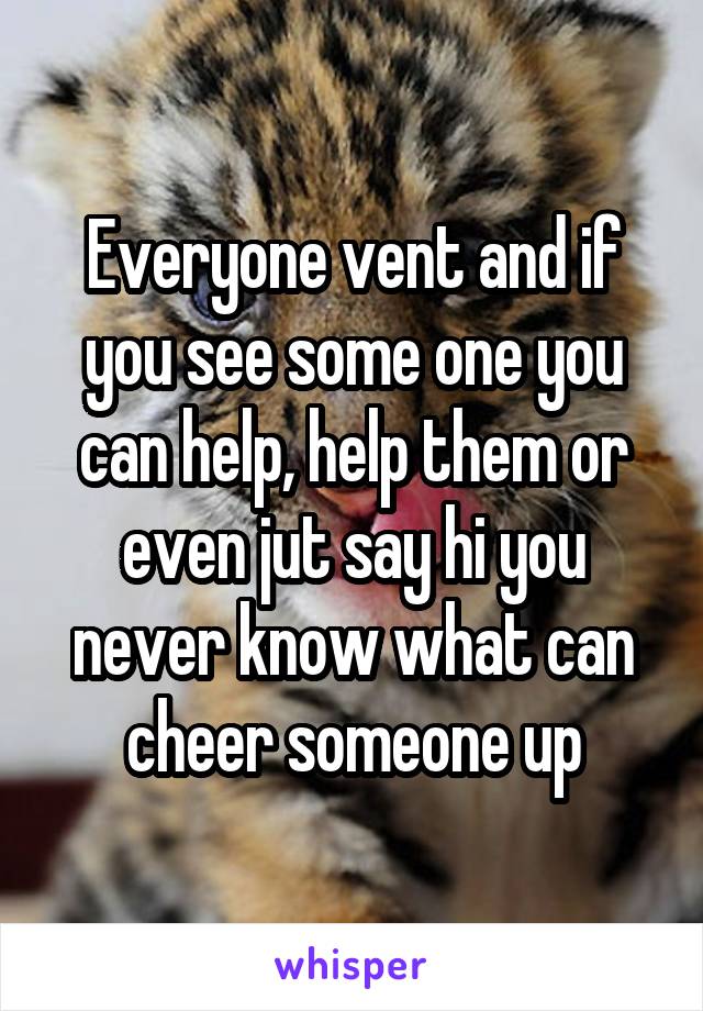 Everyone vent and if you see some one you can help, help them or even jut say hi you never know what can cheer someone up