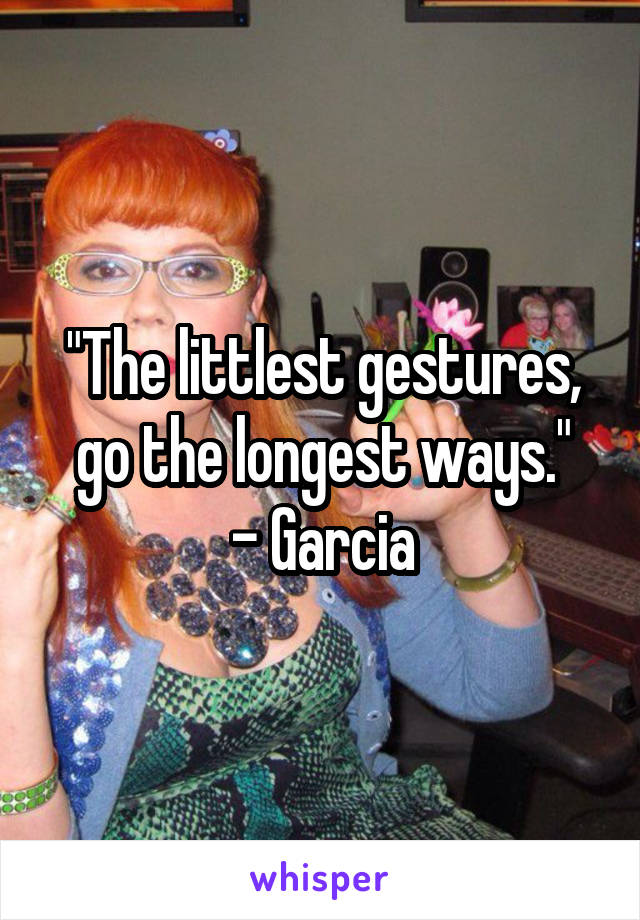 "The littlest gestures, go the longest ways."
- Garcia