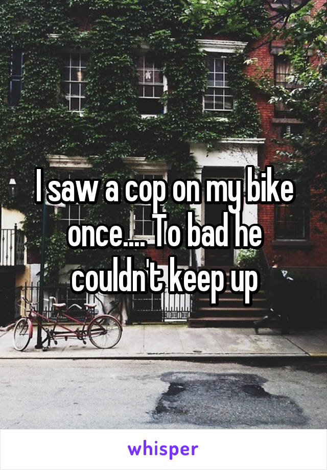 I saw a cop on my bike once.... To bad he couldn't keep up