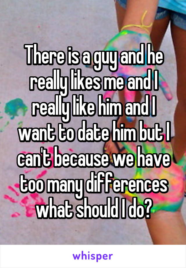 There is a guy and he really likes me and I really like him and I want to date him but I can't because we have too many differences what should I do?