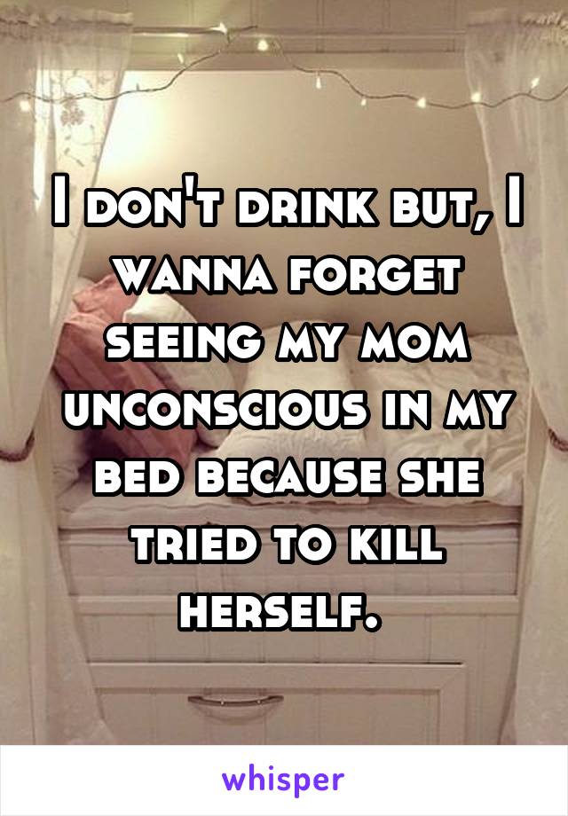 I don't drink but, I wanna forget seeing my mom unconscious in my bed because she tried to kill herself. 