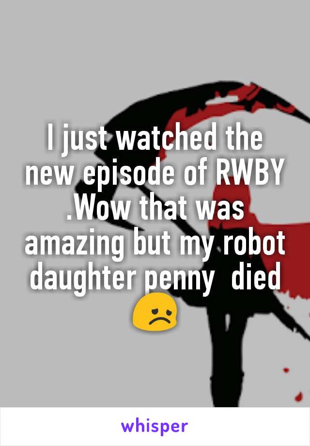 I just watched the new episode of RWBY .Wow that was amazing but my robot daughter penny  died 😞