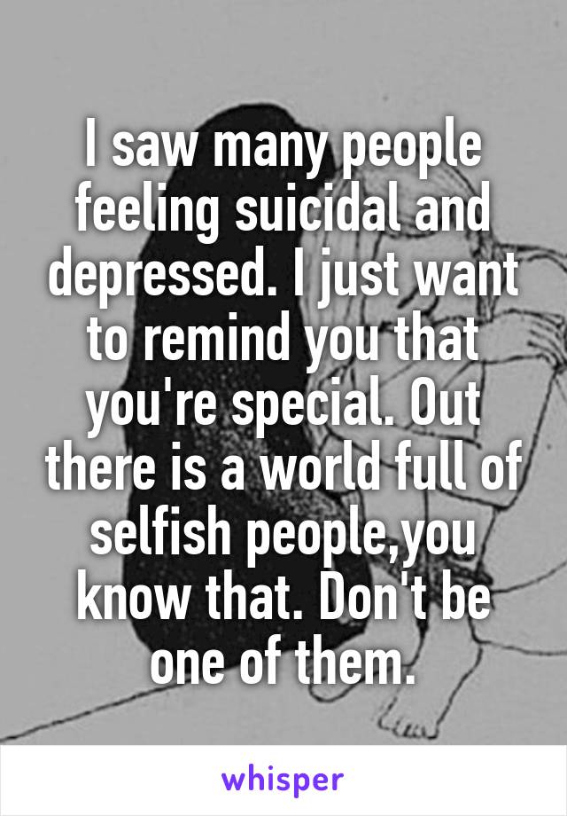 I saw many people feeling suicidal and depressed. I just want to remind you that you're special. Out there is a world full of selfish people,you know that. Don't be one of them.