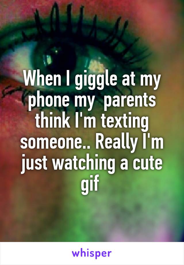 When I giggle at my phone my  parents think I'm texting someone.. Really I'm just watching a cute gif 