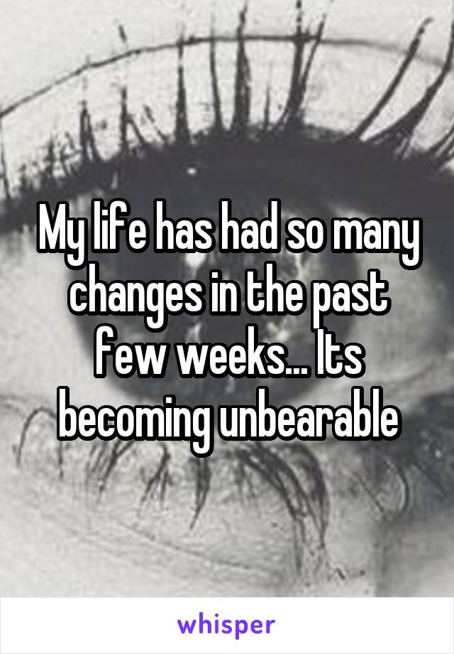 My life has had so many changes in the past few weeks... Its becoming unbearable