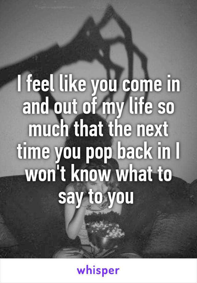 I feel like you come in and out of my life so much that the next time you pop back in I won't know what to say to you 