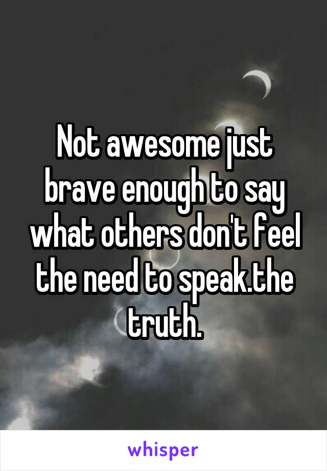 Not awesome just brave enough to say what others don't feel the need to speak.the truth.