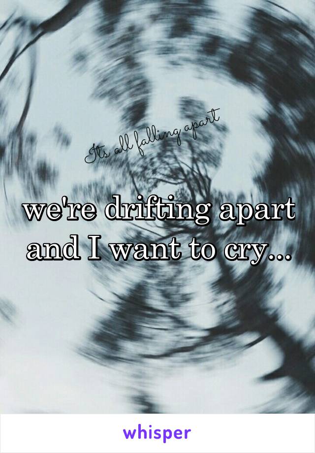 we're drifting apart and I want to cry...