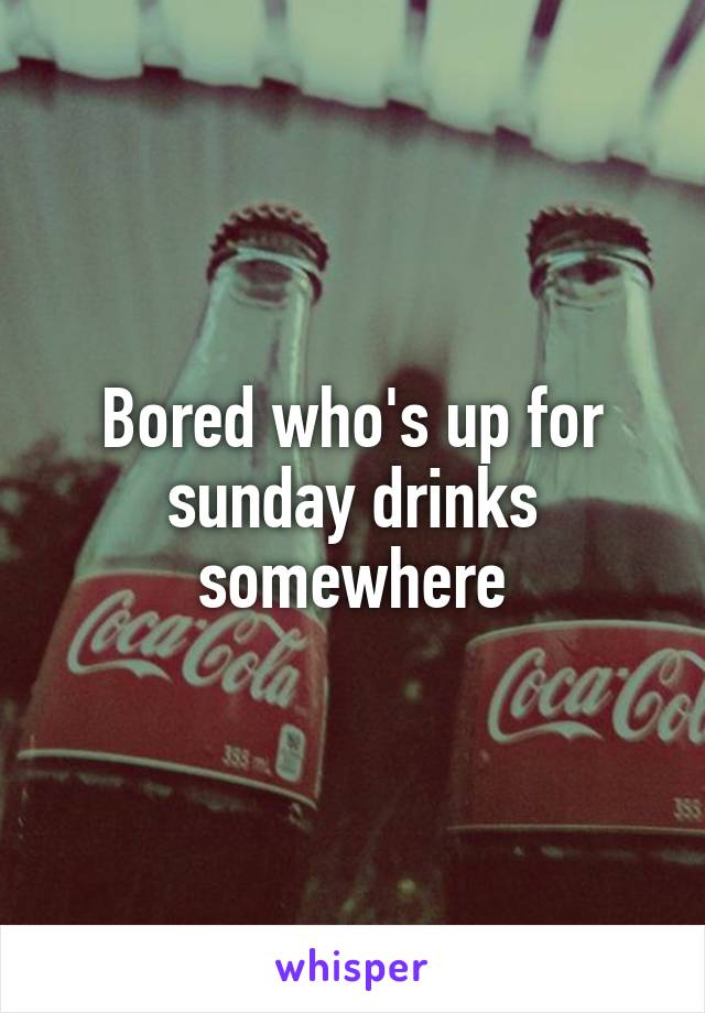 Bored who's up for sunday drinks somewhere