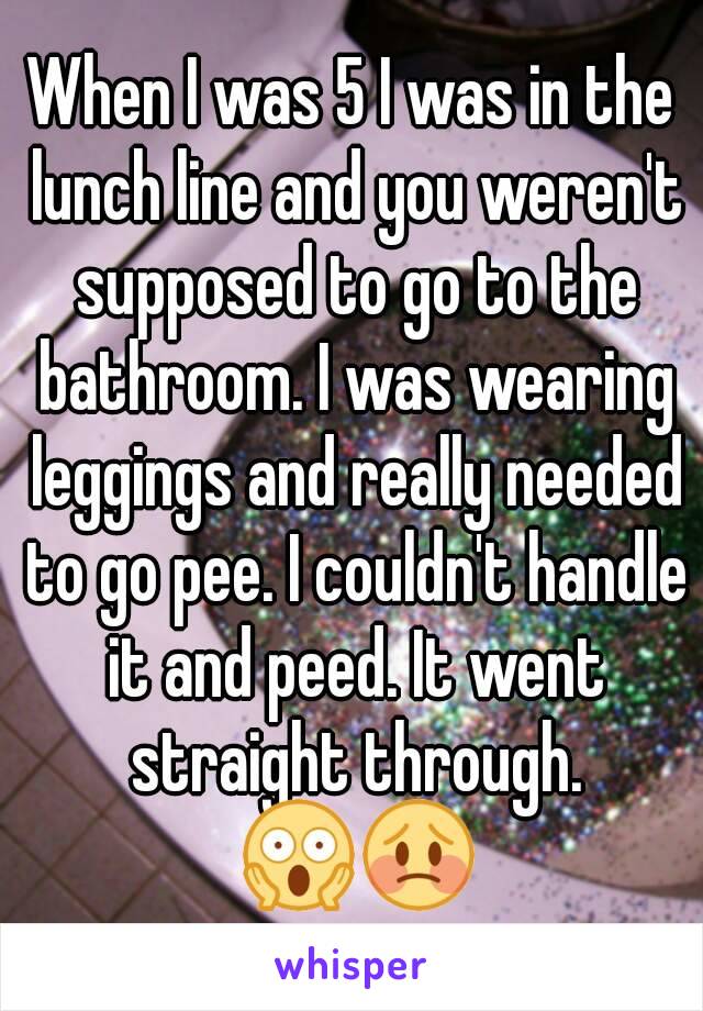 When I was 5 I was in the lunch line and you weren't supposed to go to the bathroom. I was wearing leggings and really needed to go pee. I couldn't handle it and peed. It went straight through. 😱😳