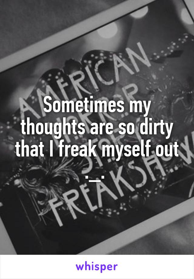 Sometimes my thoughts are so dirty that I freak myself out ._. 