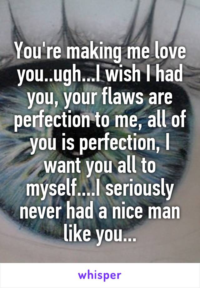 You're making me love you..ugh...I wish I had you, your flaws are perfection to me, all of you is perfection, I want you all to myself....I seriously never had a nice man like you...