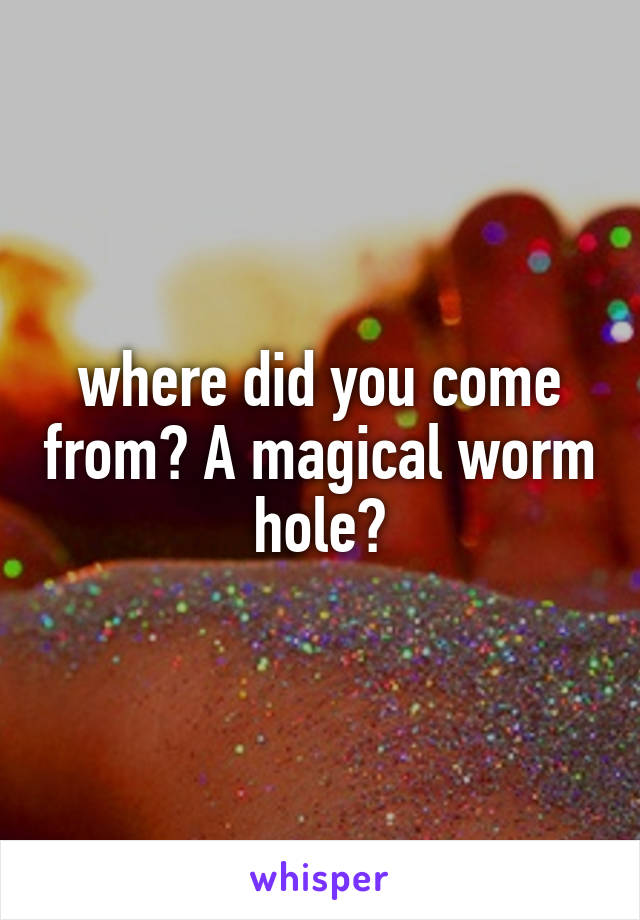 where did you come from? A magical worm hole?