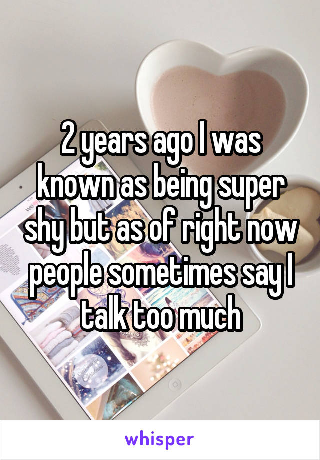 2 years ago I was known as being super shy but as of right now people sometimes say I talk too much