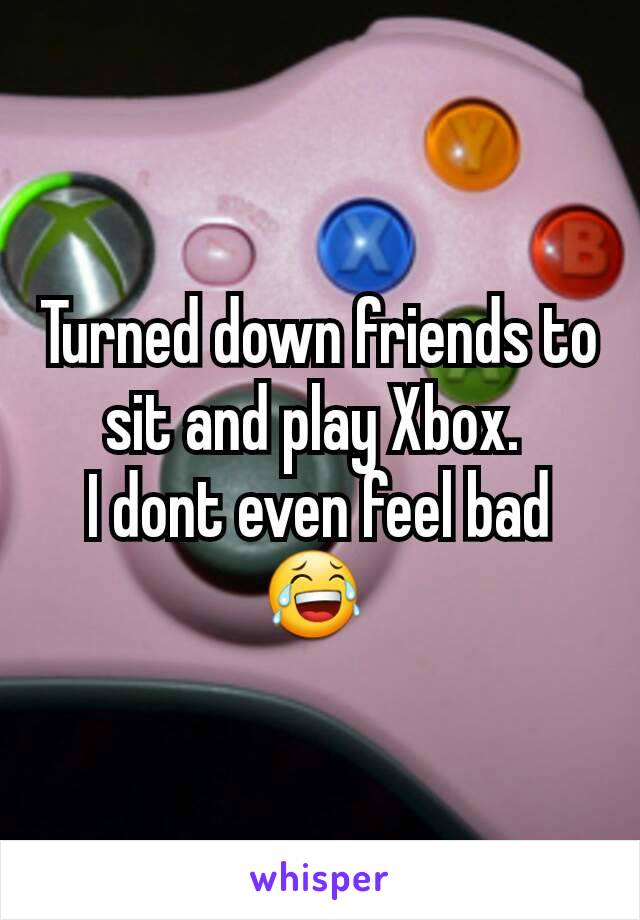 Turned down friends to sit and play Xbox. 
I dont even feel bad😂 