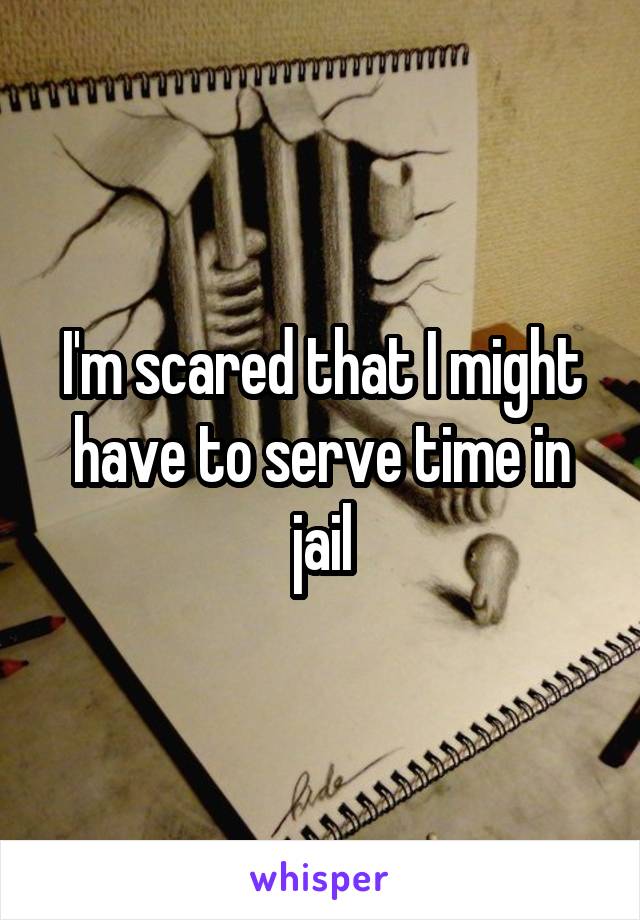 I'm scared that I might have to serve time in jail