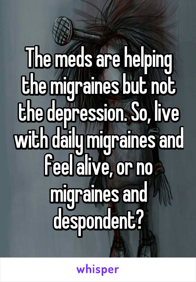 The meds are helping the migraines but not the depression. So, live with daily migraines and feel alive, or no migraines and despondent?