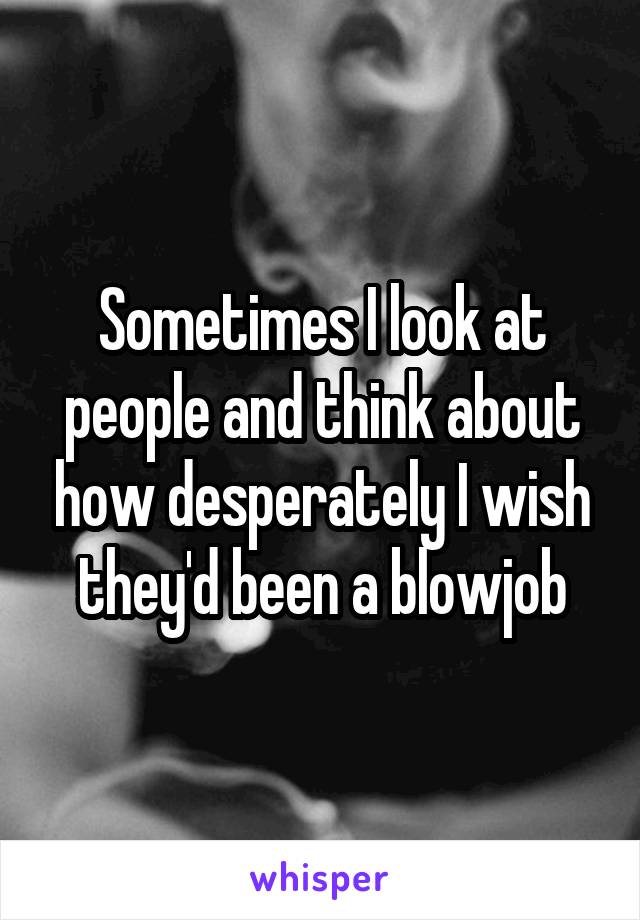 Sometimes I look at people and think about how desperately I wish they'd been a blowjob