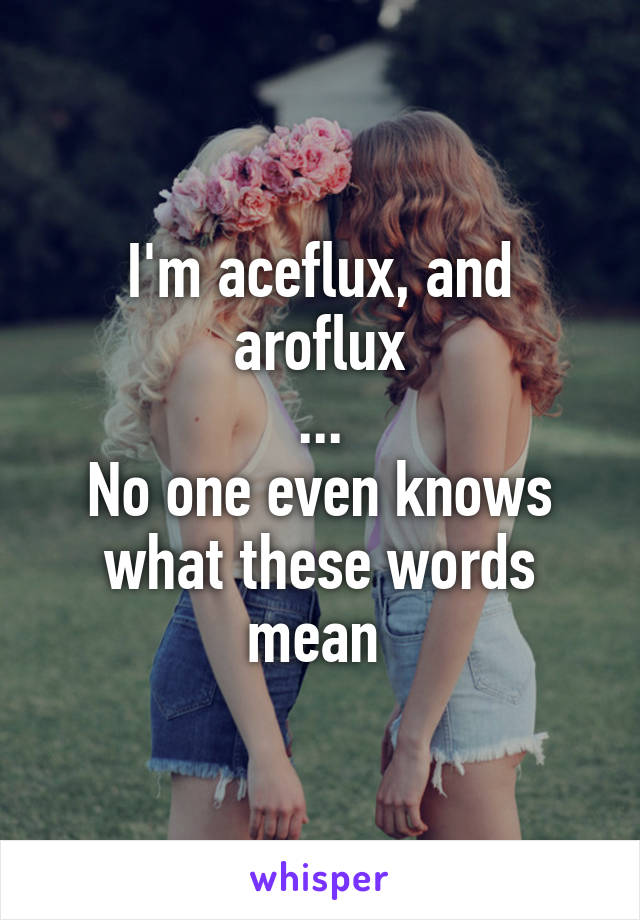 I'm aceflux, and aroflux
...
No one even knows what these words mean 