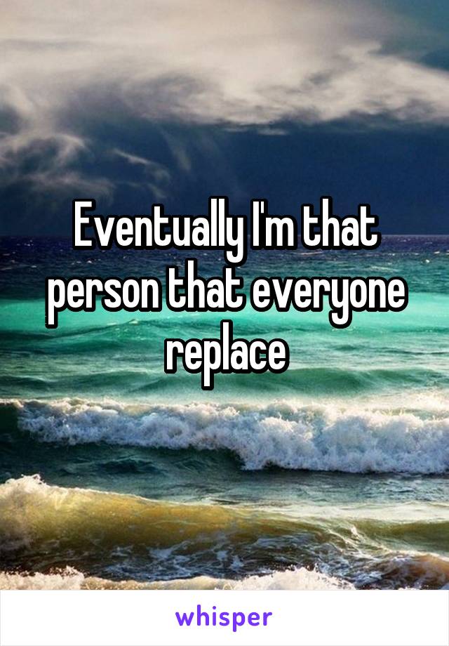 Eventually I'm that person that everyone replace
