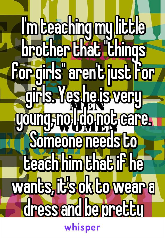 I'm teaching my little brother that "things for girls" aren't just for girls. Yes he is very young, no I do not care. Someone needs to teach him that if he wants, it's ok to wear a dress and be pretty