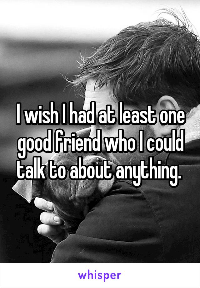 I wish I had at least one good friend who I could talk to about anything. 