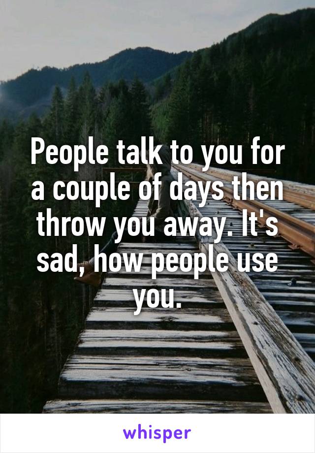 People talk to you for a couple of days then throw you away. It's sad, how people use you.