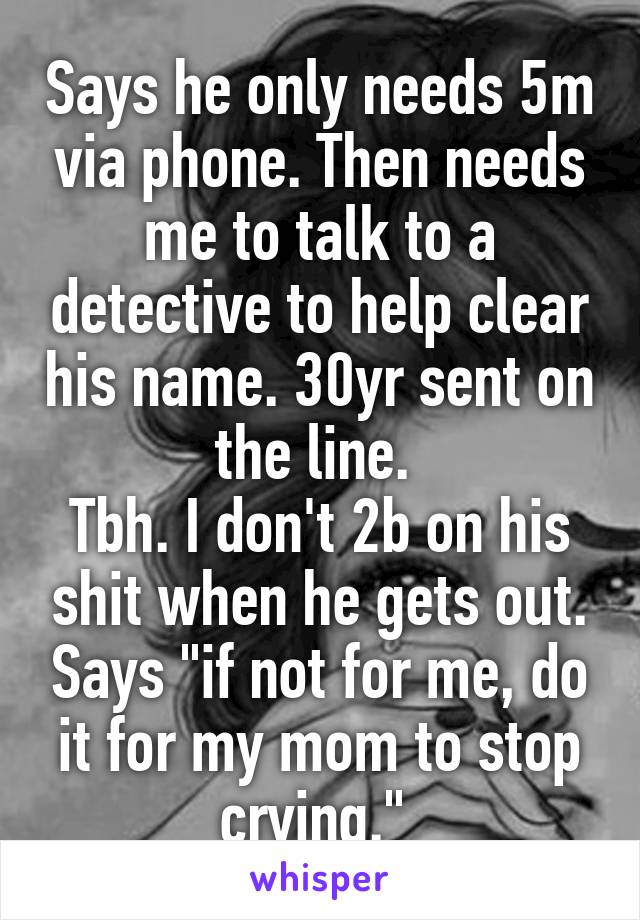 Says he only needs 5m via phone. Then needs me to talk to a detective to help clear his name. 30yr sent on the line. 
Tbh. I don't 2b on his shit when he gets out. Says "if not for me, do it for my mom to stop crying." 