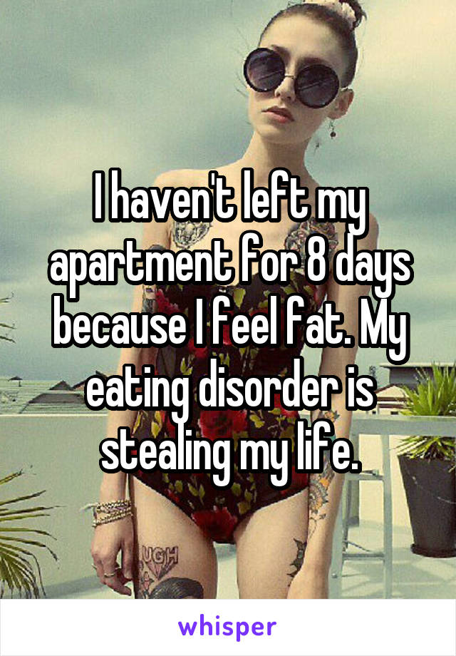 I haven't left my apartment for 8 days because I feel fat. My eating disorder is stealing my life.