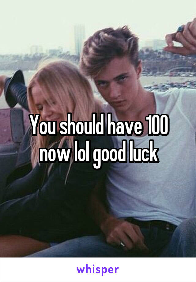 You should have 100 now lol good luck