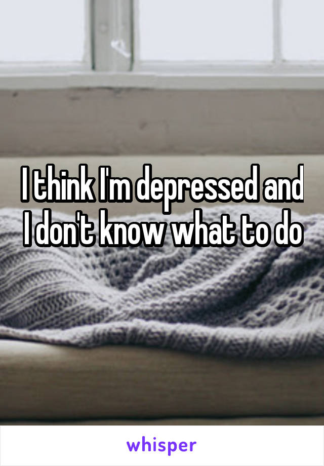 I think I'm depressed and I don't know what to do 