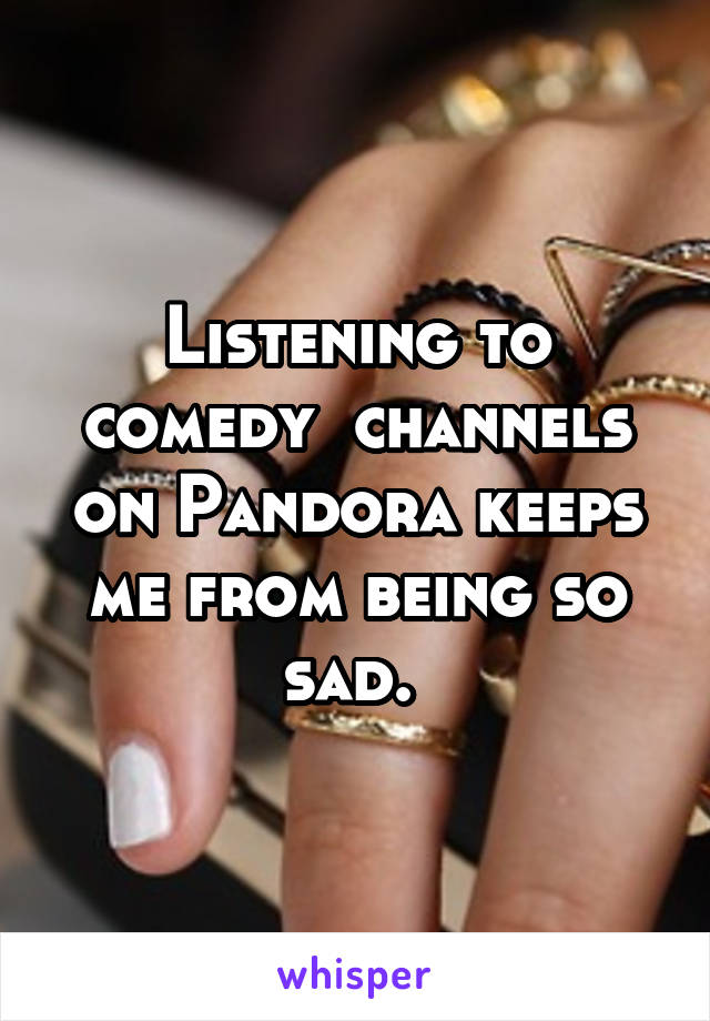 Listening to comedy  channels on Pandora keeps me from being so sad. 