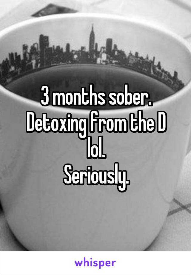 3 months sober.
Detoxing from the D lol.
Seriously.