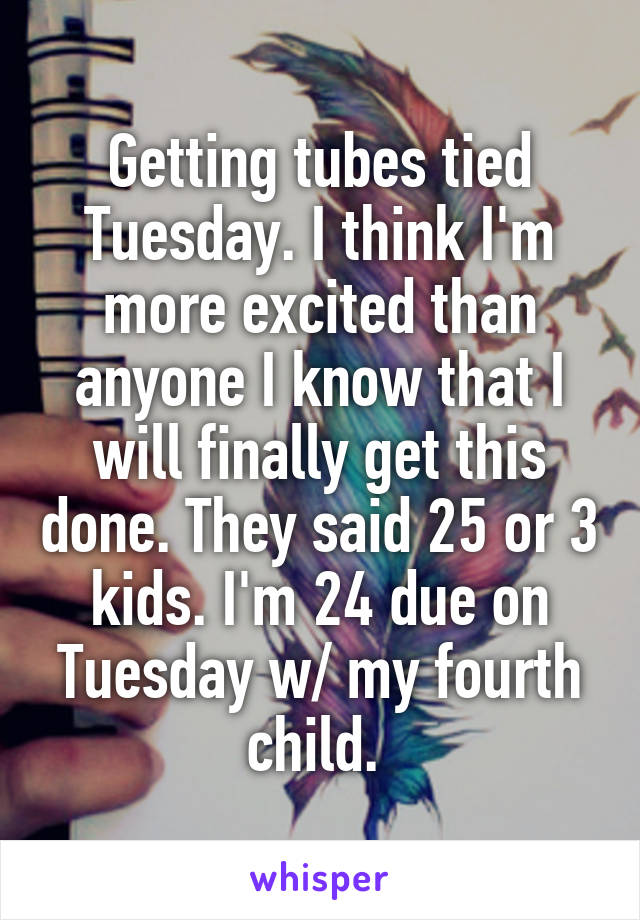 Getting tubes tied Tuesday. I think I'm more excited than anyone I know that I will finally get this done. They said 25 or 3 kids. I'm 24 due on Tuesday w/ my fourth child. 