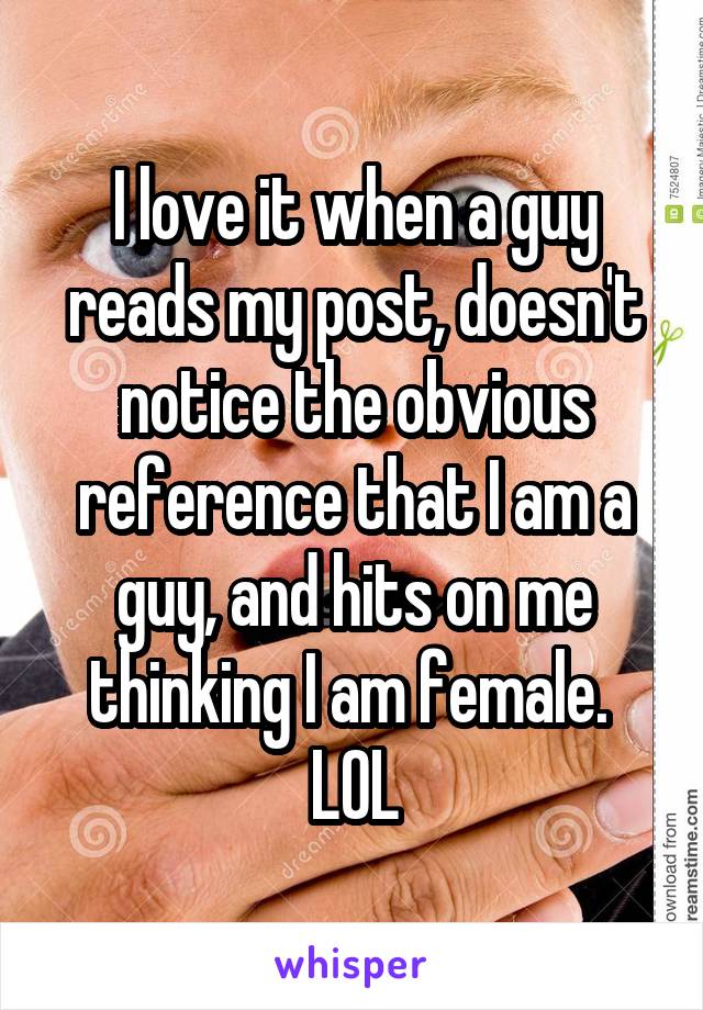 I love it when a guy reads my post, doesn't notice the obvious reference that I am a guy, and hits on me thinking I am female. 
LOL