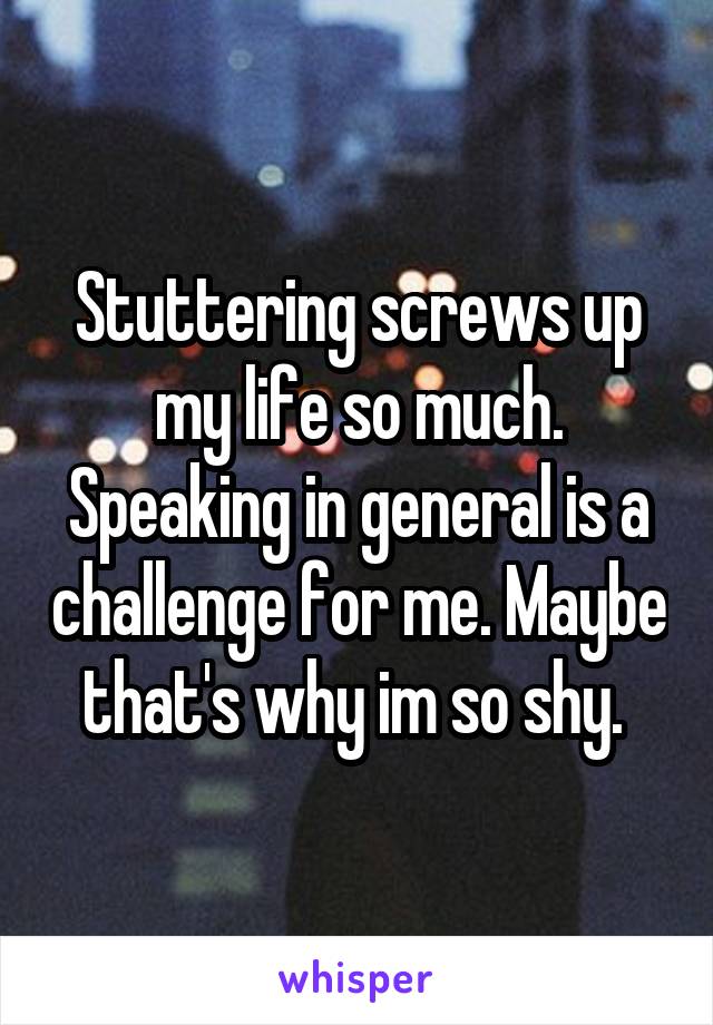 Stuttering screws up my life so much. Speaking in general is a challenge for me. Maybe that's why im so shy. 