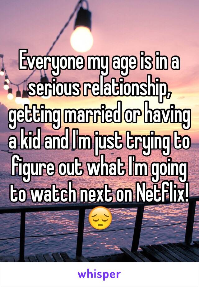 Everyone my age is in a serious relationship, getting married or having a kid and I'm just trying to figure out what I'm going to watch next on Netflix! 😔