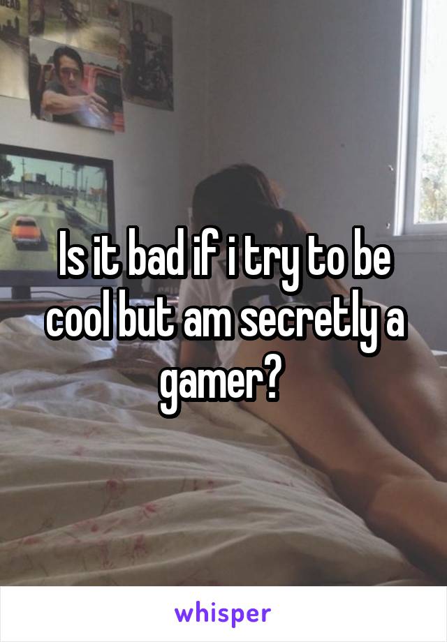 Is it bad if i try to be cool but am secretly a gamer? 