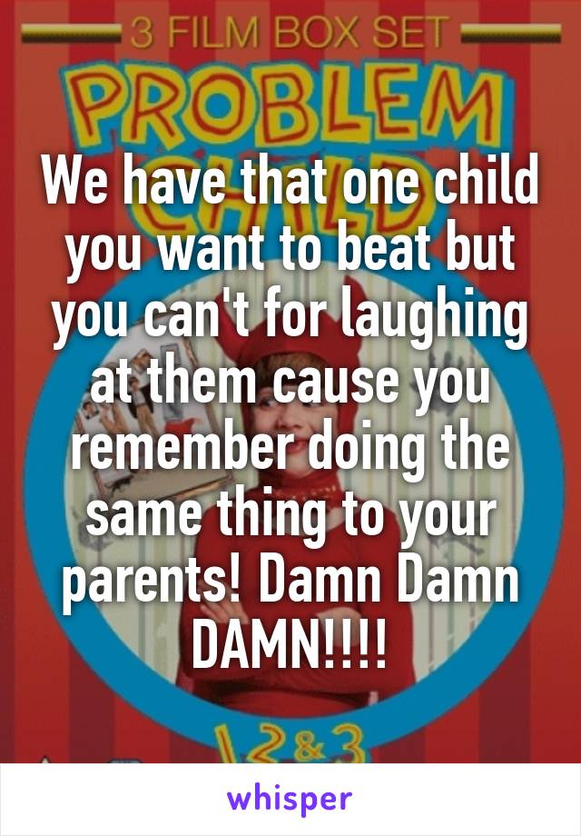 We have that one child you want to beat but you can't for laughing at them cause you remember doing the same thing to your parents! Damn Damn DAMN!!!!