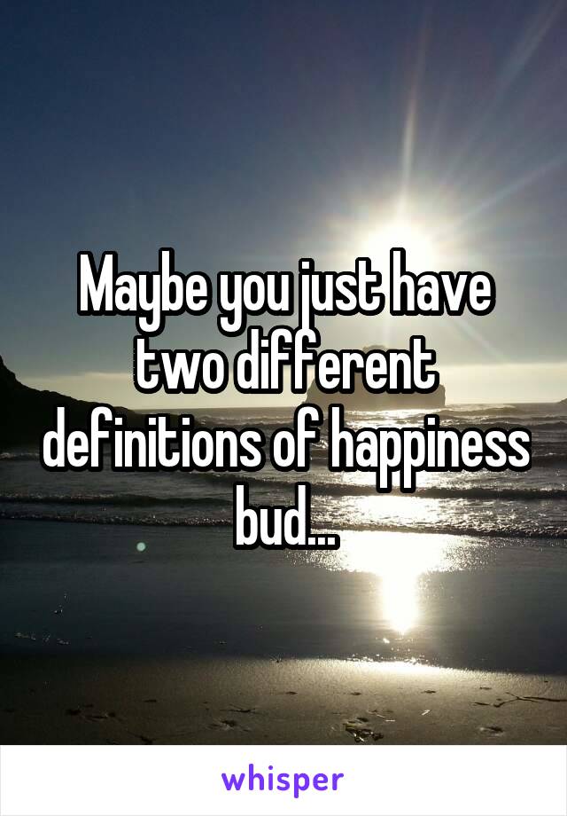 Maybe you just have two different definitions of happiness bud...